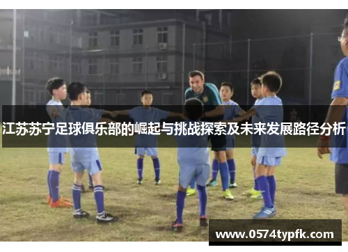 江苏苏宁足球俱乐部的崛起与挑战探索及未来发展路径分析 江苏苏宁足球俱乐部的崛起与挑战探索及未来发展路径分析