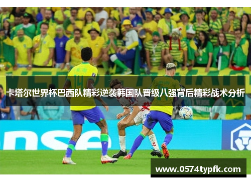 卡塔尔世界杯巴西队精彩逆袭韩国队晋级八强背后精彩战术分析