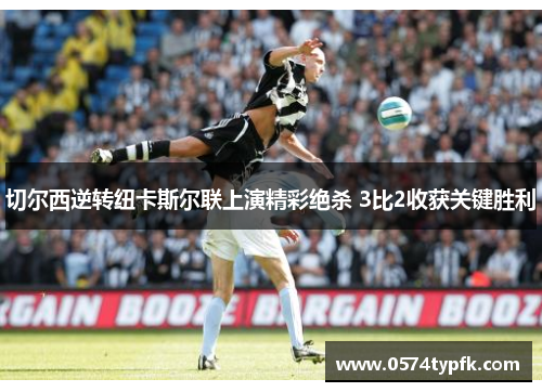 切尔西逆转纽卡斯尔联上演精彩绝杀 3比2收获关键胜利