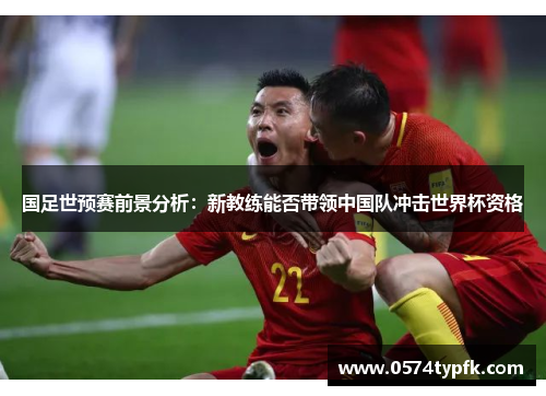 国足世预赛前景分析：新教练能否带领中国队冲击世界杯资格