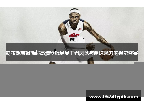 勒布朗詹姆斯超高清壁纸尽显王者风范与篮球魅力的视觉盛宴