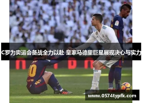 C罗为奥运会备战全力以赴 皇家马德里巨星展现决心与实力