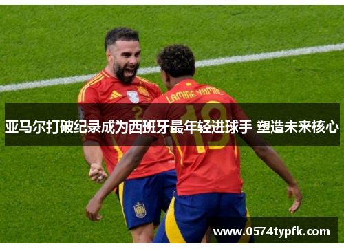 亚马尔打破纪录成为西班牙最年轻进球手 塑造未来核心