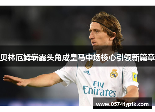 贝林厄姆崭露头角成皇马中场核心引领新篇章