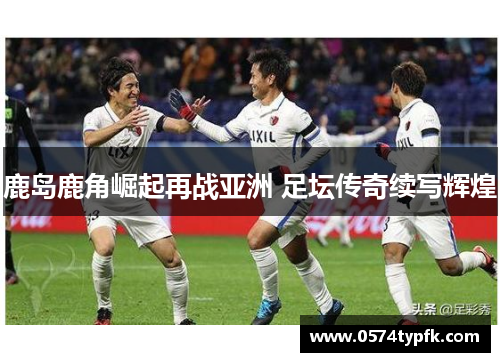 鹿岛鹿角崛起再战亚洲 足坛传奇续写辉煌 鹿岛鹿角崛起再战亚洲 足坛传奇续写辉煌