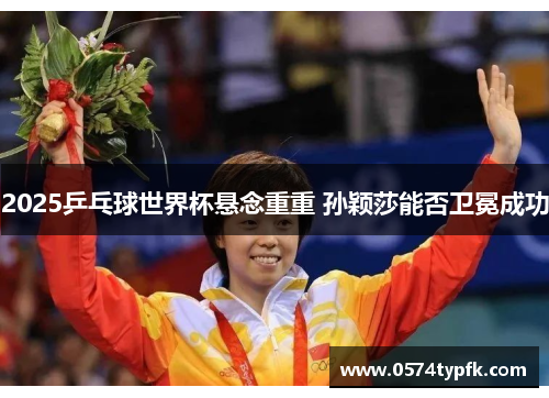 2025乒乓球世界杯悬念重重 孙颖莎能否卫冕成功