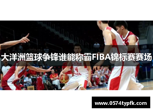 大洋洲篮球争锋谁能称霸FIBA锦标赛赛场 大洋洲篮球争锋谁能称霸FIBA锦标赛赛场