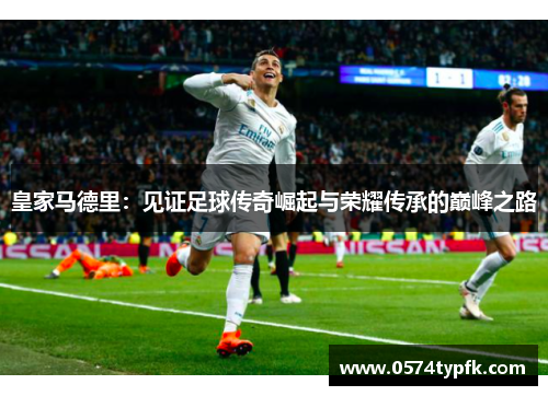 皇家马德里:见证足球传奇崛起与荣耀传承的巅峰之路 皇家马德里:见证足球传奇崛起与荣耀传承的巅峰之路