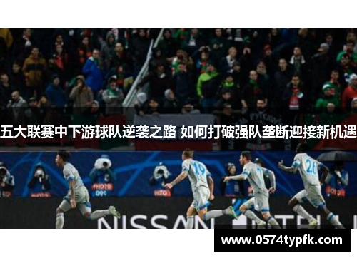 五大联赛中下游球队逆袭之路 如何打破强队垄断迎接新机遇