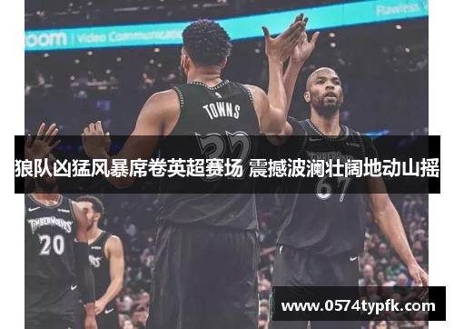 狼队凶猛风暴席卷英超赛场 震撼波澜壮阔地动山摇